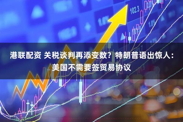 港联配资 关税谈判再添变数？特朗普语出惊人：美国不需要签贸易协议