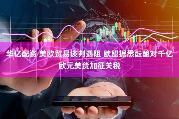 华亿配资 美欧贸易谈判遇阻 欧盟据悉酝酿对千亿欧元美货加征关税
