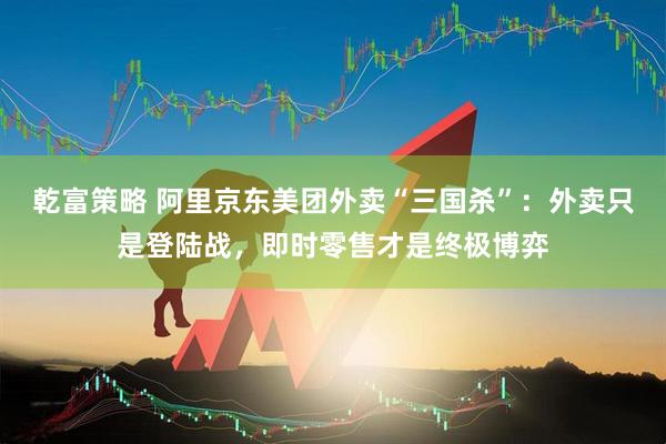乾富策略 阿里京东美团外卖“三国杀”：外卖只是登陆战，即时零售才是终极博弈