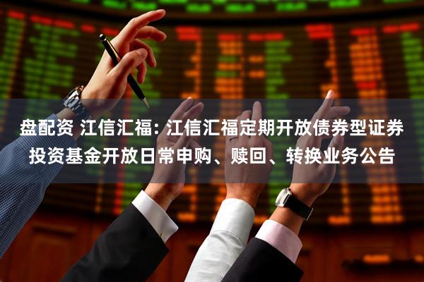 盘配资 江信汇福: 江信汇福定期开放债券型证券投资基金开放日常申购、赎回、转换业务公告