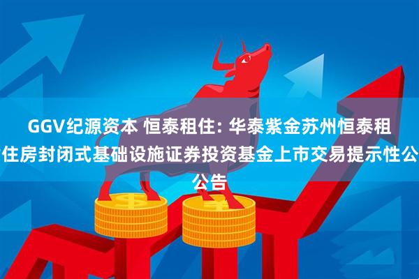 GGV纪源资本 恒泰租住: 华泰紫金苏州恒泰租赁住房封闭式基础设施证券投资基金上市交易提示性公告