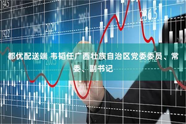 都优配送端 韦韬任广西壮族自治区党委委员、常委、副书记