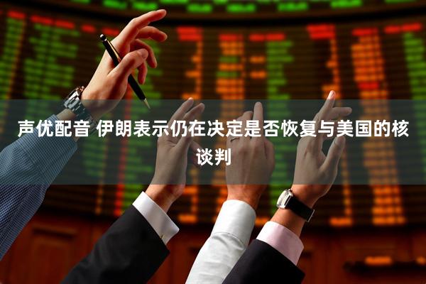 声优配音 伊朗表示仍在决定是否恢复与美国的核谈判