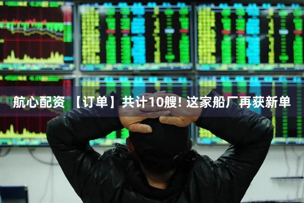 航心配资 【订单】共计10艘! 这家船厂再获新单