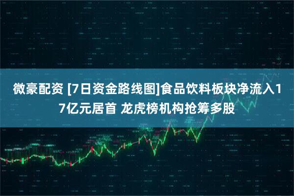 微豪配资 [7日资金路线图]食品饮料板块净流入17亿元居首 龙虎榜机构抢筹多股