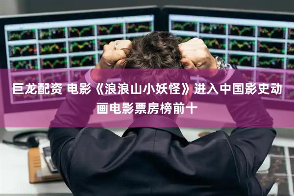 巨龙配资 电影《浪浪山小妖怪》进入中国影史动画电影票房榜前十