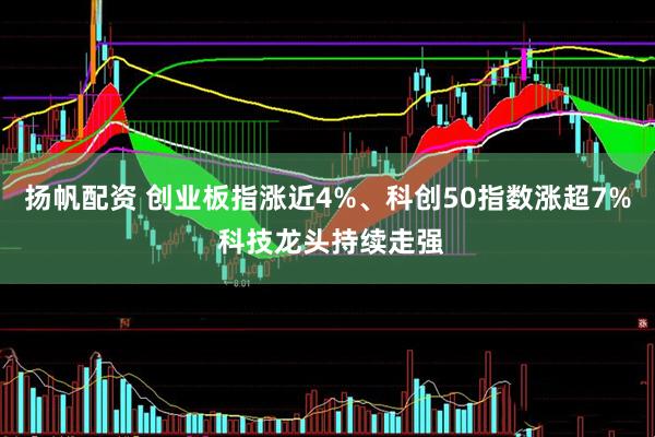 扬帆配资 创业板指涨近4%、科创50指数涨超7% 科技龙头持续走强