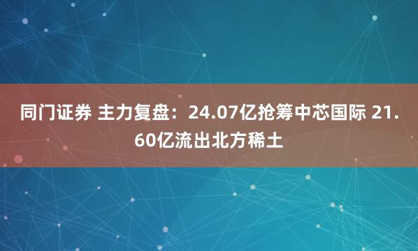 同门证券 主力复盘：24.07亿抢筹中芯国际 21.60亿流出北方稀土