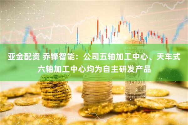 亚金配资 乔锋智能：公司五轴加工中心、天车式六轴加工中心均为自主研发产品