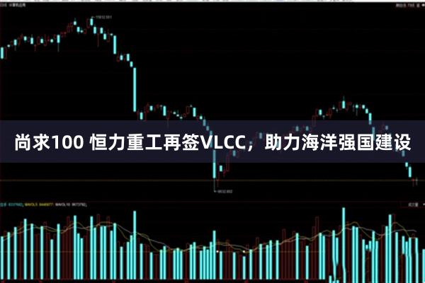 尚求100 恒力重工再签VLCC，助力海洋强国建设