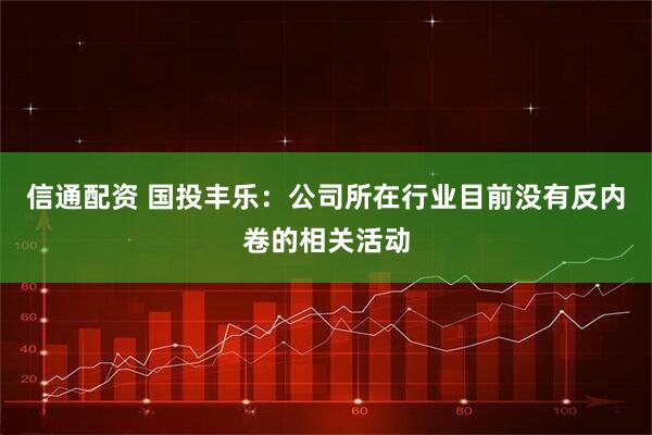 信通配资 国投丰乐：公司所在行业目前没有反内卷的相关活动