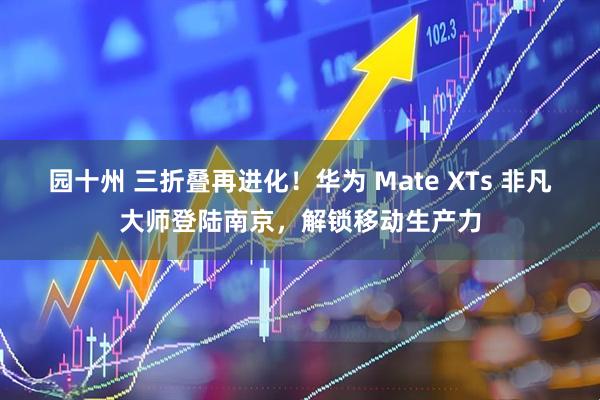 园十州 三折叠再进化！华为 Mate XTs 非凡大师登陆南京，解锁移动生产力
