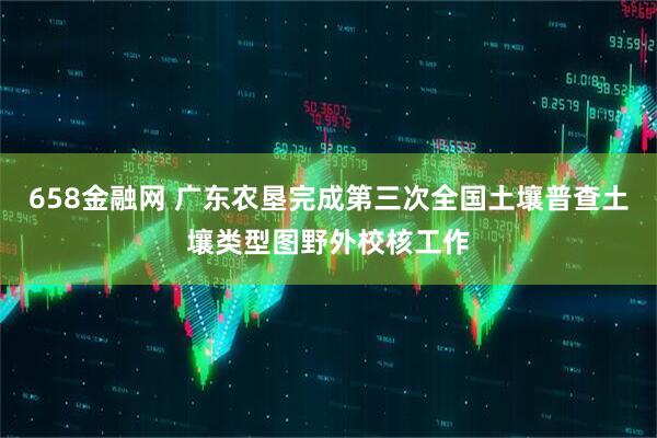 658金融网 广东农垦完成第三次全国土壤普查土壤类型图野外校核工作