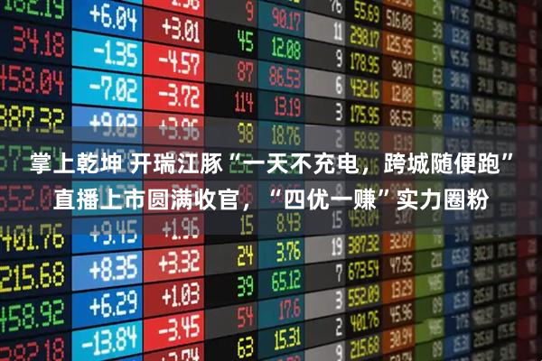 掌上乾坤 开瑞江豚“一天不充电，跨城随便跑”直播上市圆满收官，“四优一赚”实力圈粉