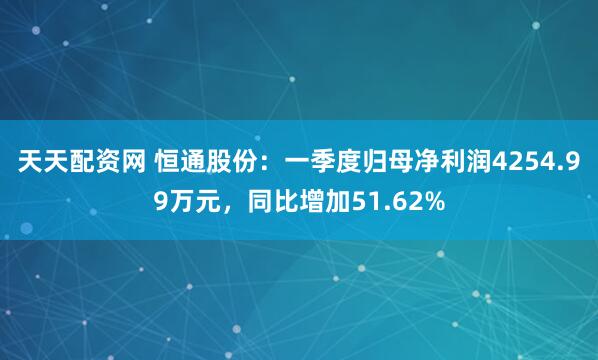 天天配资网 恒通股份：一季度归母净利润4254.99万元，同比增加51.62%