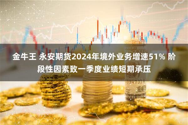 金牛王 永安期货2024年境外业务增速51% 阶段性因素致一季度业绩短期承压