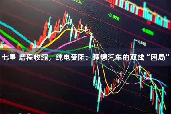 七星 增程收缩，纯电受阻：理想汽车的双线“困局”