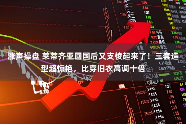 涨声操盘 莱蒂齐亚回国后又支棱起来了！三套造型超惊艳，比穿旧衣高调十倍