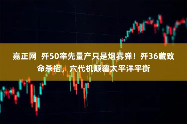 嘉正网  歼50率先量产只是烟雾弹！歼36藏致命杀招，六代机颠覆太平洋平衡