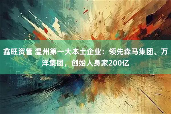 鑫旺资管 温州第一大本土企业：领先森马集团、万洋集团，创始人身家200亿