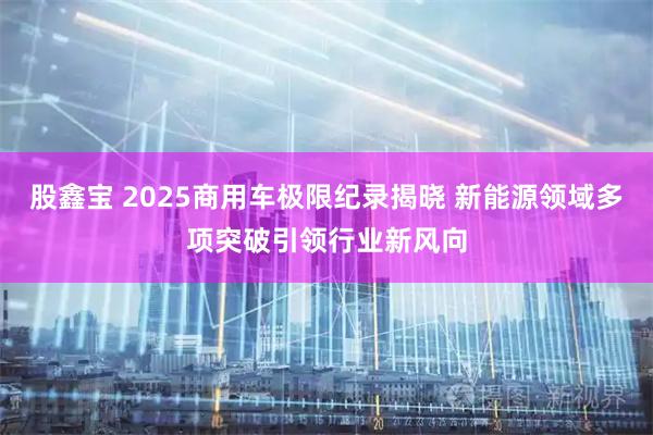 股鑫宝 2025商用车极限纪录揭晓 新能源领域多项突破引领行业新风向