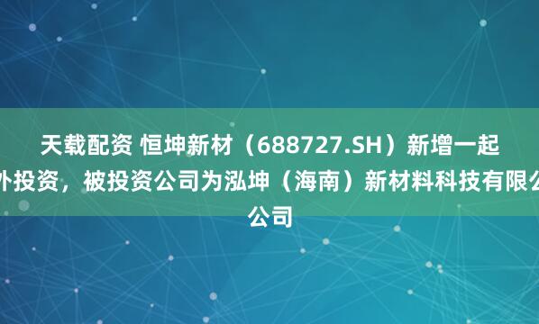 天载配资 恒坤新材（688727.SH）新增一起对外投资，被投资公司为泓坤（海南）新材料科技有限公司