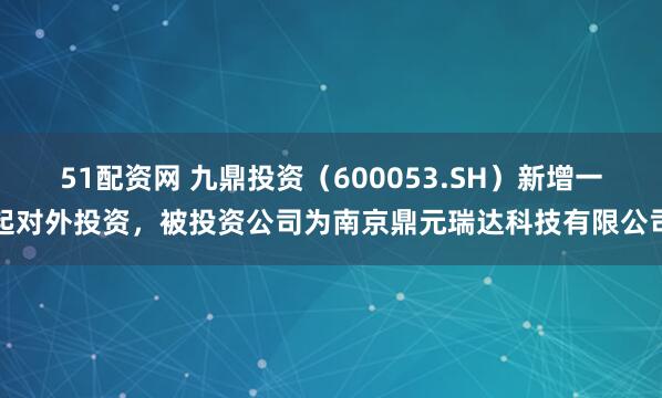 51配资网 九鼎投资（600053.SH）新增一起对外投资，被投资公司为南京鼎元瑞达科技有限公司