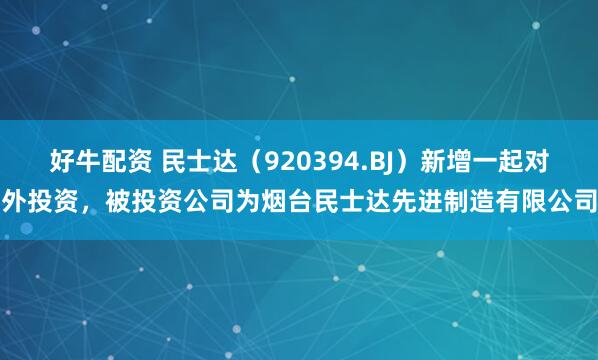好牛配资 民士达（920394.BJ）新增一起对外投资，被投资公司为烟台民士达先进制造有限公司