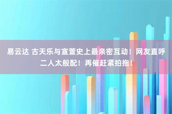 易云达 古天乐与宣萱史上最亲密互动！网友直呼二人太般配！再催赶紧拍拖！