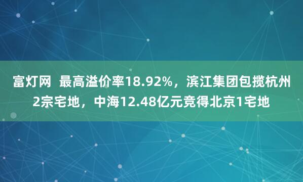 富灯网  最高溢价率18.92%，滨江集团包揽杭州2宗宅地，中海12.48亿元竞得北京1宅地