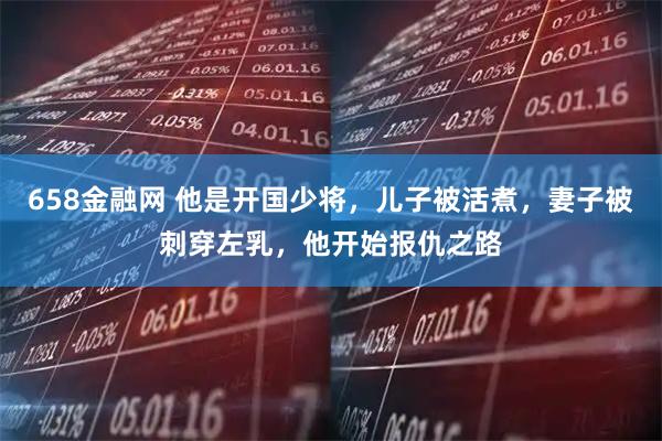 658金融网 他是开国少将，儿子被活煮，妻子被刺穿左乳，他开始报仇之路