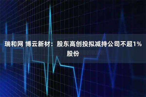 瑞和网 博云新材：股东高创投拟减持公司不超1%股份