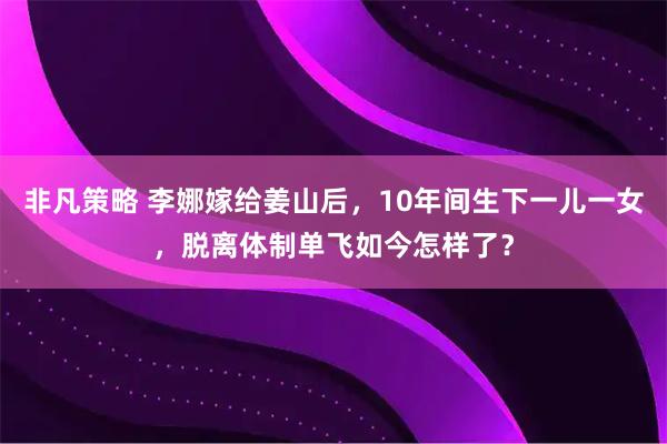 非凡策略 李娜嫁给姜山后，10年间生下一儿一女，脱离体制单飞如今怎样了？